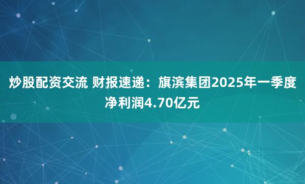 炒股配资交流 财报速递：旗滨集团2025年一季度净利润4.70亿元