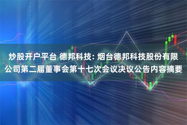 炒股开户平台 德邦科技: 烟台德邦科技股份有限公司第二届董事会第十七次会议决议公告内容摘要
