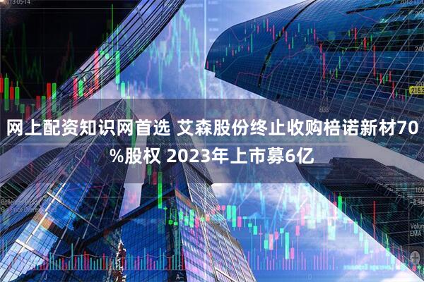 网上配资知识网首选 艾森股份终止收购棓诺新材70%股权 2023年上市募6亿