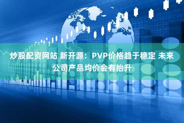 炒股配资网站 新开源：PVP价格趋于稳定 未来公司产品均价会有抬升