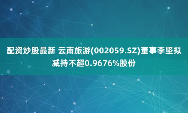 配资炒股最新 云南旅游(002059.SZ)董事李坚拟减持不超0.9676%股份