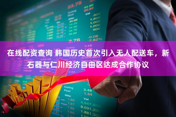 在线配资查询 韩国历史首次引入无人配送车，新石器与仁川经济自由区达成合作协议