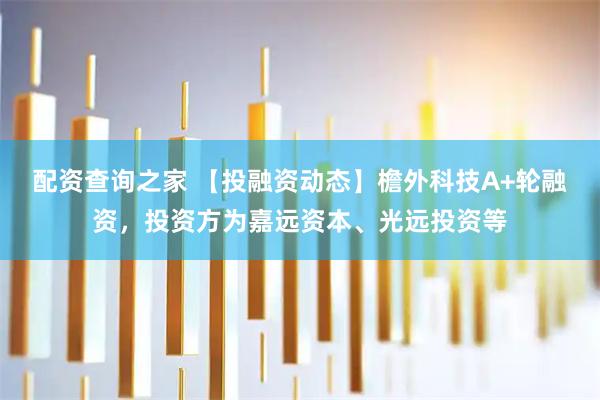 配资查询之家 【投融资动态】檐外科技A+轮融资，投资方为嘉远资本、光远投资等