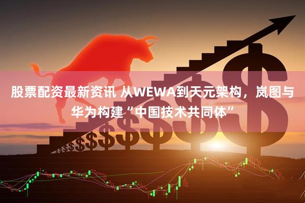 股票配资最新资讯 从WEWA到天元架构，岚图与华为构建“中国技术共同体”