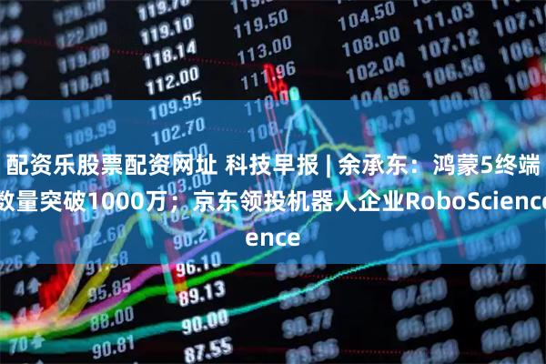 配资乐股票配资网址 科技早报 | 余承东：鸿蒙5终端数量突破1000万；京东领投机器人企业RoboScience