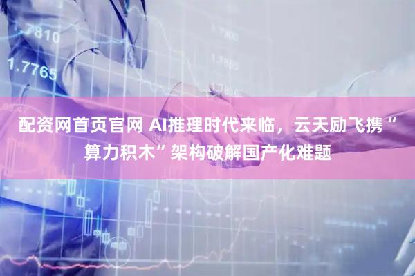 配资网首页官网 AI推理时代来临，云天励飞携“算力积木”架构破解国产化难题