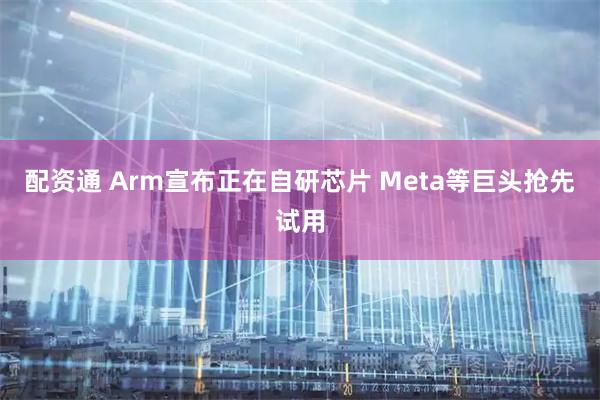 配资通 Arm宣布正在自研芯片 Meta等巨头抢先试用