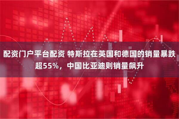 配资门户平台配资 特斯拉在英国和德国的销量暴跌超55%，中国比亚迪则销量飙升
