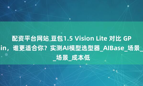 配资平台网站 豆包1.5 Vision Lite 对比 GPT-5-min，谁更适合你？实测AI模型选型器_AIBase_场景_成本低