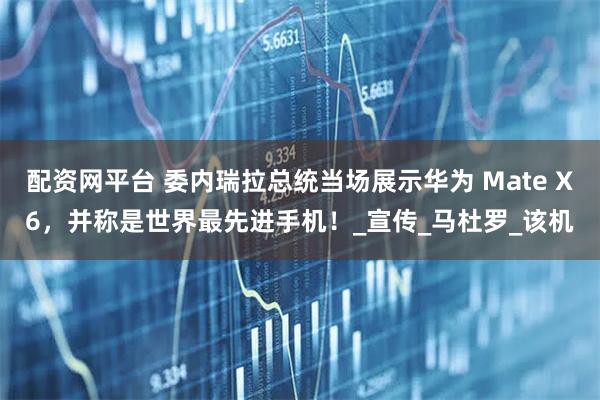 配资网平台 委内瑞拉总统当场展示华为 Mate X6，并称是世界最先进手机！_宣传_马杜罗_该机